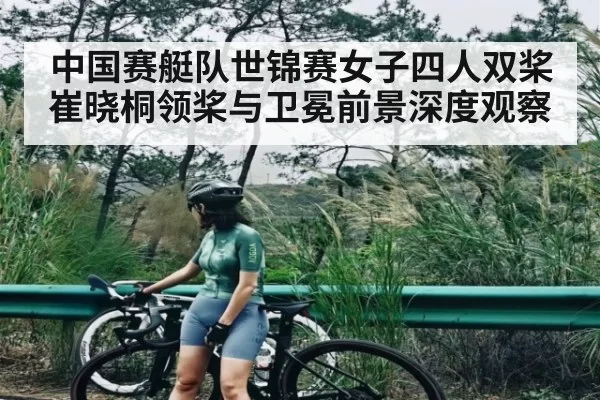 中国赛艇队世锦赛女子四人双桨崔晓桐领桨与卫冕前景深度观察